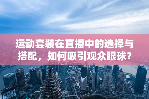 运动套装在直播中的选择与搭配，如何吸引观众眼球？