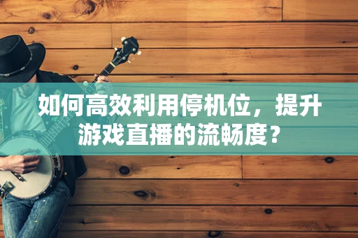 如何高效利用停机位，提升游戏直播的流畅度？