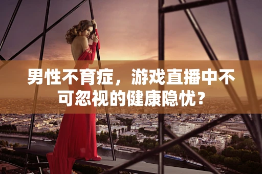 男性不育症，游戏直播中不可忽视的健康隐忧？