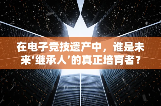 在电子竞技遗产中，谁是未来‘继承人’的真正培育者？