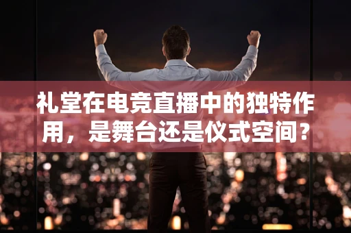 礼堂在电竞直播中的独特作用，是舞台还是仪式空间？