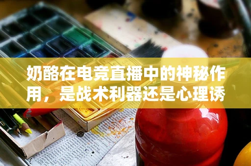 奶酪在电竞直播中的神秘作用，是战术利器还是心理诱饵？