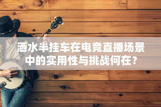 洒水半挂车在电竞直播场景中的实用性与挑战何在？