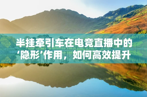 半挂牵引车在电竞直播中的‘隐形’作用，如何高效提升观众体验？