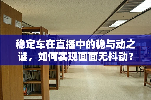 稳定车在直播中的稳与动之谜，如何实现画面无抖动？