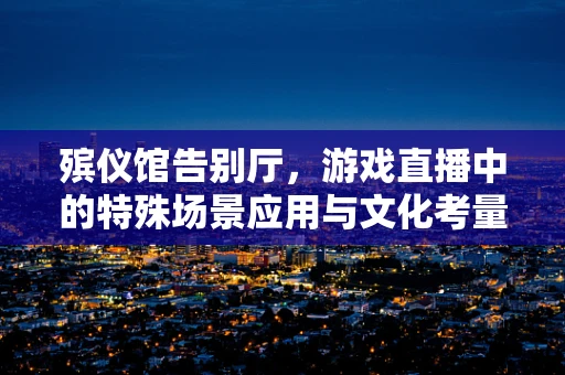 殡仪馆告别厅，游戏直播中的特殊场景应用与文化考量