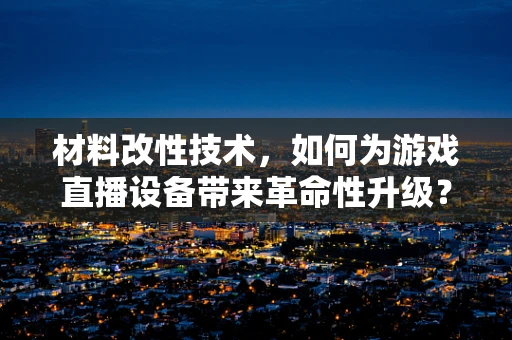 材料改性技术，如何为游戏直播设备带来革命性升级？