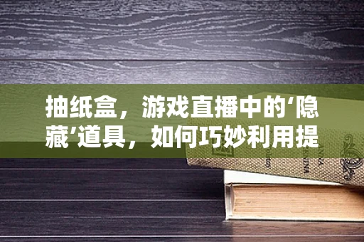 抽纸盒，游戏直播中的‘隐藏’道具，如何巧妙利用提升直播体验？