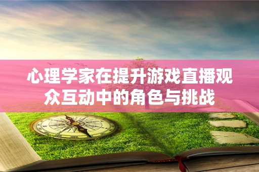 心理学家在提升游戏直播观众互动中的角色与挑战