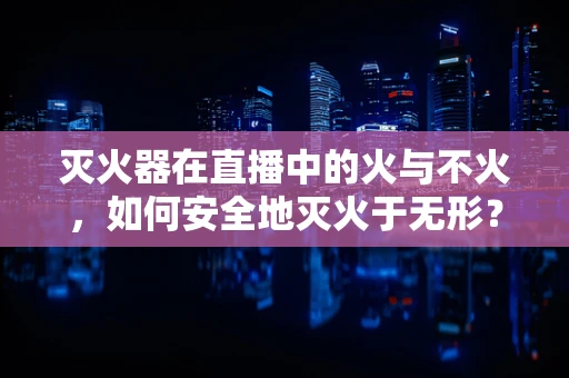 灭火器在直播中的火与不火，如何安全地灭火于无形？