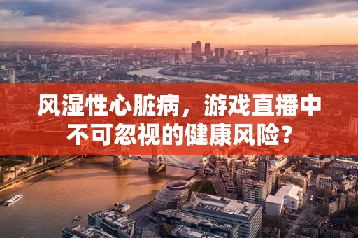 风湿性心脏病，游戏直播中不可忽视的健康风险？