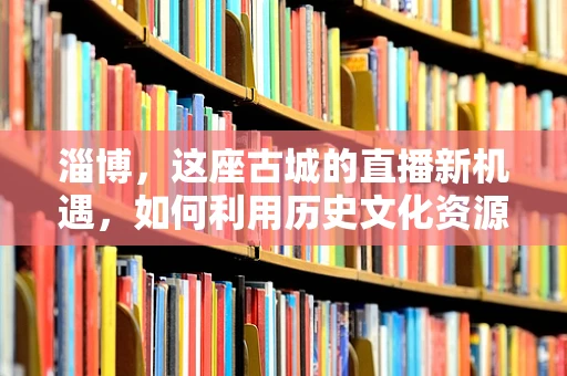 淄博，这座古城的直播新机遇，如何利用历史文化资源吸引游戏直播观众？