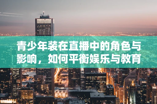 青少年装在直播中的角色与影响，如何平衡娱乐与教育？
