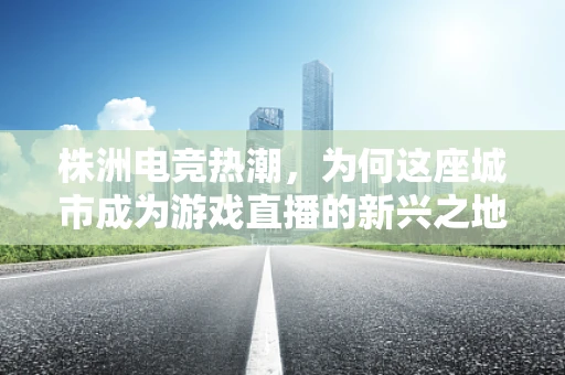 株洲电竞热潮，为何这座城市成为游戏直播的新兴之地？