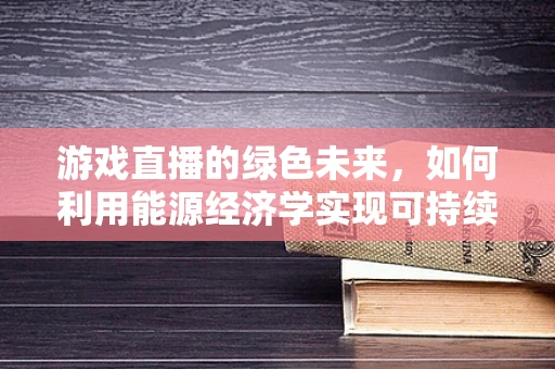 游戏直播的绿色未来，如何利用能源经济学实现可持续发展？