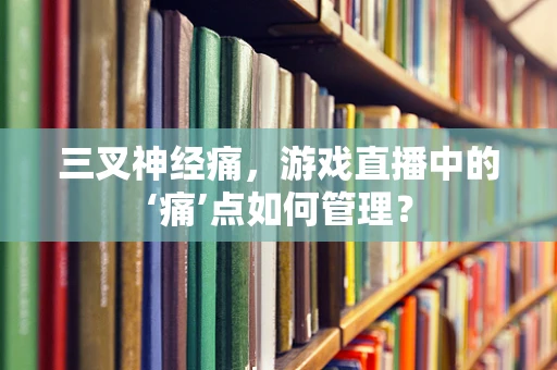 三叉神经痛，游戏直播中的‘痛’点如何管理？