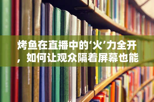 烤鱼在直播中的‘火’力全开，如何让观众隔着屏幕也能闻到香味？