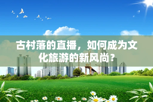 古村落的直播，如何成为文化旅游的新风尚？