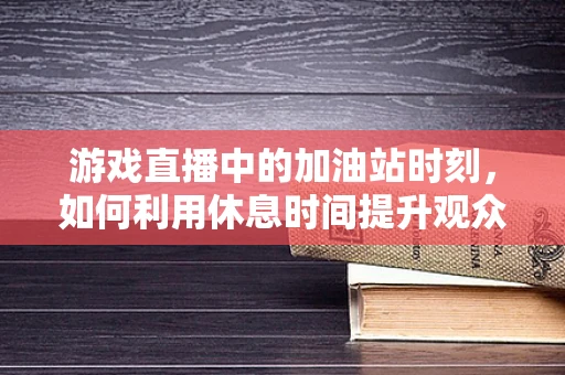 游戏直播中的加油站时刻，如何利用休息时间提升观众互动？