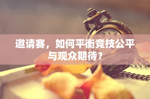 邀请赛，如何平衡竞技公平与观众期待？
