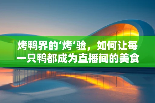 烤鸭界的‘烤’验，如何让每一只鸭都成为直播间的美食传奇？