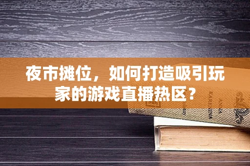 夜市摊位，如何打造吸引玩家的游戏直播热区？