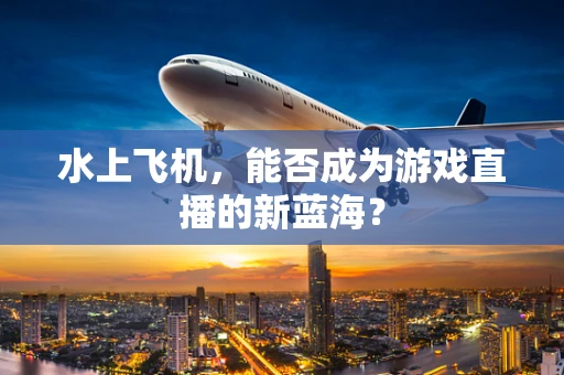 水上飞机，能否成为游戏直播的新蓝海？