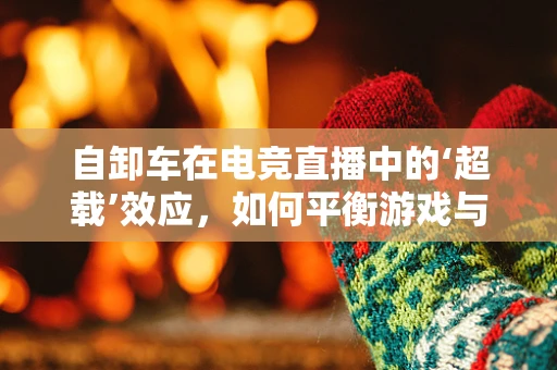 自卸车在电竞直播中的‘超载’效应，如何平衡游戏与现实装备的魅力？