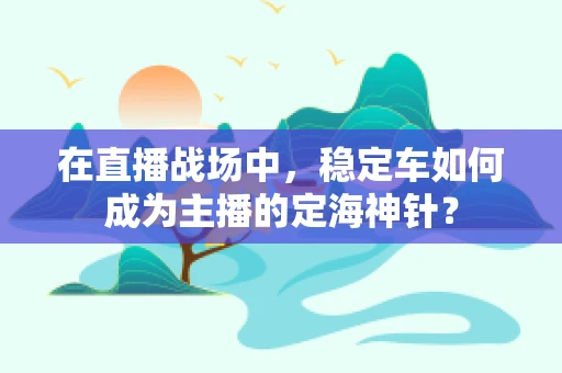 在直播战场中，稳定车如何成为主播的定海神针？