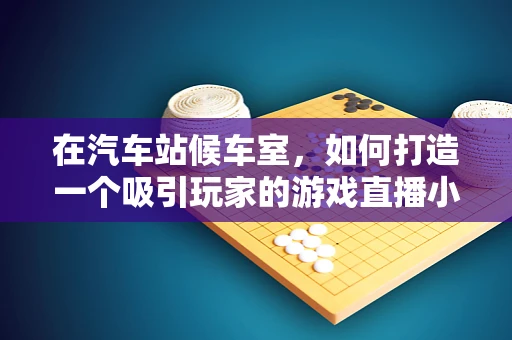 在汽车站候车室，如何打造一个吸引玩家的游戏直播小站？