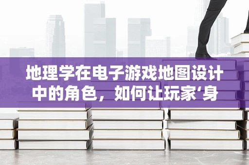 地理学在电子游戏地图设计中的角色，如何让玩家‘身临其境’？