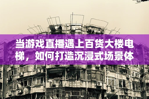 当游戏直播遇上百货大楼电梯，如何打造沉浸式场景体验？