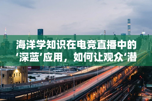 海洋学知识在电竞直播中的‘深蓝’应用，如何让观众‘潜入’未知海域？