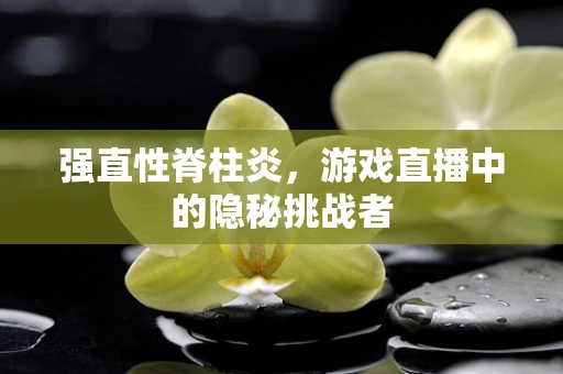强直性脊柱炎，游戏直播中的隐秘挑战者