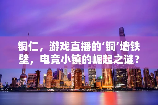 铜仁，游戏直播的‘铜’墙铁壁，电竞小镇的崛起之谜？