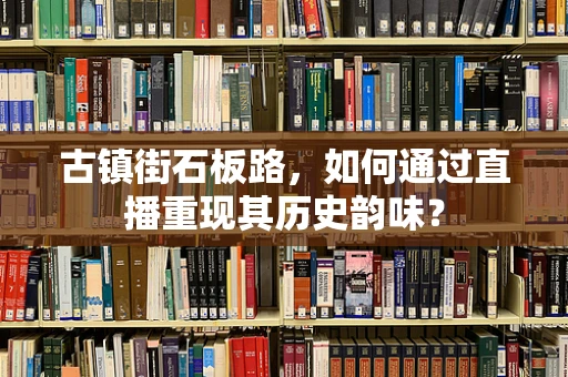 古镇街石板路，如何通过直播重现其历史韵味？