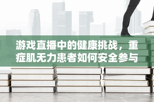 游戏直播中的健康挑战，重症肌无力患者如何安全参与？