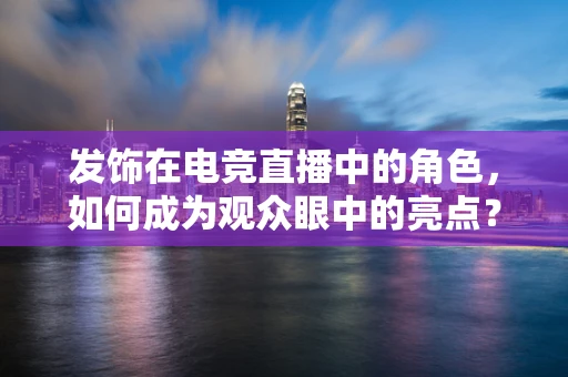 发饰在电竞直播中的角色，如何成为观众眼中的亮点？
