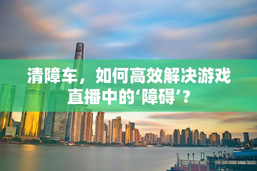 清障车，如何高效解决游戏直播中的‘障碍’？