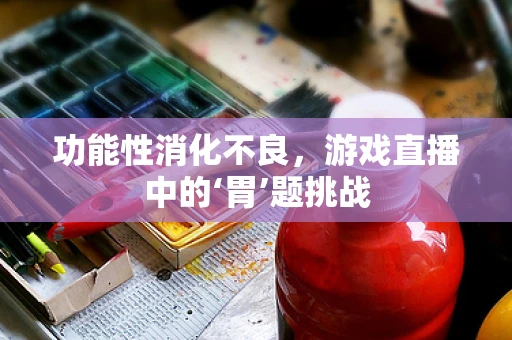 功能性消化不良，游戏直播中的‘胃’题挑战