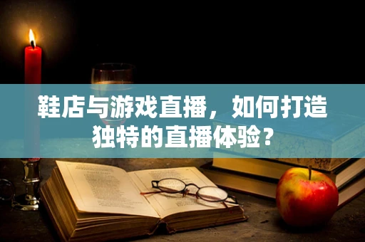鞋店与游戏直播，如何打造独特的直播体验？