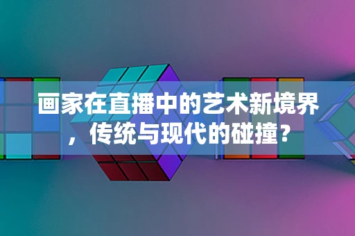 画家在直播中的艺术新境界，传统与现代的碰撞？
