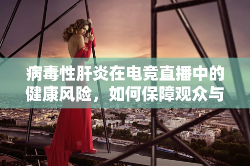 病毒性肝炎在电竞直播中的健康风险，如何保障观众与主播的双重安全？