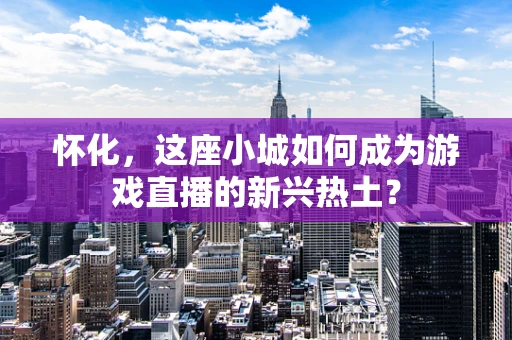 怀化，这座小城如何成为游戏直播的新兴热土？
