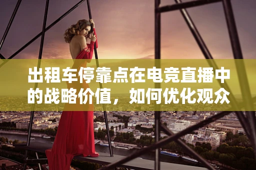 出租车停靠点在电竞直播中的战略价值，如何优化观众体验？