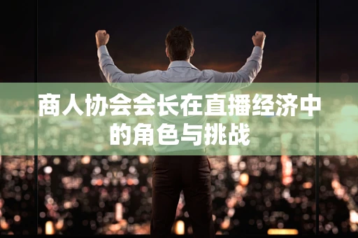 商人协会会长在直播经济中的角色与挑战