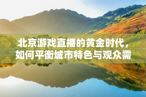 北京游戏直播的黄金时代，如何平衡城市特色与观众需求？
