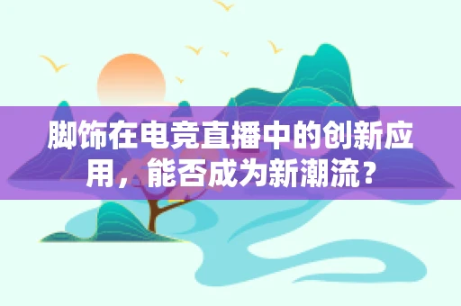 脚饰在电竞直播中的创新应用，能否成为新潮流？