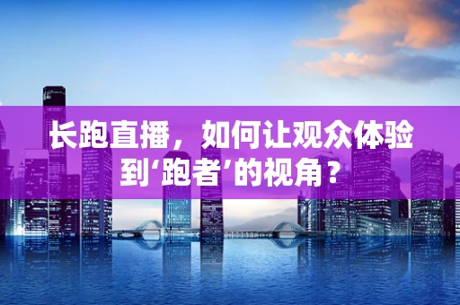长跑直播，如何让观众体验到‘跑者’的视角？