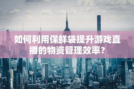 如何利用保鲜袋提升游戏直播的物资管理效率？